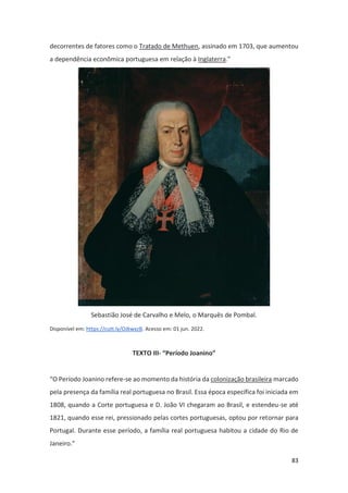 83
decorrentes de fatores como o Tratado de Methuen, assinado em 1703, que aumentou
a dependência econômica portuguesa em relação à Inglaterra.”
Sebastião José de Carvalho e Melo, o Marquês de Pombal.
Disponível em: https://cutt.ly/OJkwxzB. Acesso em: 01 jun. 2022.
TEXTO III- “Período Joanino”
“O Período Joanino refere-se ao momento da história da colonização brasileira marcado
pela presença da família real portuguesa no Brasil. Essa época específica foi iniciada em
1808, quando a Corte portuguesa e D. João VI chegaram ao Brasil, e estendeu-se até
1821, quando esse rei, pressionado pelas cortes portuguesas, optou por retornar para
Portugal. Durante esse período, a família real portuguesa habitou a cidade do Rio de
Janeiro.”
 