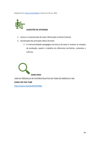 84
Disponível em: https://cutt.ly/6JktlxY. Acesso em: 01 jun. 2022.
SUGESTÃO DE ATIVIDADE
1. Leitura e compreensão do texto: Mineração no Brasil Colonial.
2. Socialização das principais ideias do texto.
➢ A intencionalidade pedagógica da leitura do texto é analisar as relações
de produção, capital e trabalho em diferentes territórios, contextos e
culturas.
SAIBA MAIS
LINK DA VÍDEOAULA DE HISTÓRIA RELATIVA AO TEMA DO MÓDULO 3 NO
CANAL NO YOU TUBE
https://youtu.be/yGoDA5WhMbk
 