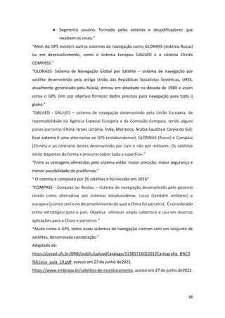 88
● Segmento usuário: formado pelas antenas e decodificadores que
recebem os sinais.”
“Além do GPS existem outros sistemas de navegação como GLONASS (sistema Russo)
ou em desenvolvimento, como o sistema Europeu GALILEO e o sistema Chinês
COMPASS.”
“GLONASS- Sistema de Navegação Global por Satélite – sistema de navegação por
satélite desenvolvido pela antiga União das Repúblicas Socialistas Soviéticas, URSS,
atualmente gerenciado pela Rússia, entrou em atividade na década de 1980 e assim
como o GPS, tem por objetivo fornecer dados precisos para navegação para todo o
globo.”
“GALILEO - GALILEO – sistema de navegação desenvolvido pela União Europeia, de
reponsabilidade da Agência Espacial Europeia e da Comissão Europeia, tendo alguns
países parceiros (China, Israel, Ucrânia, Índia, Marrocos, Arábia Saudita e Coreia do Sul).
Esse sistema é uma alternativa ao GPS (estadunidense), GLONNAS (Russo) e Compass
(Chinês) e ao contrário destes desenvolvido por civis e não por militares. Os satélites
estão dispostos de forma a procurar cobrir toda a superfície.”
“Entre as vantagens oferecidas pelo sistema estão: maior precisão; maior segurança e
menor possibilidade de problemas.”
“ O sistema é composto por 26 satélites e foi iniciado em 2016”
“COMPASS - Compass ou Beidou – sistema de navegação desenvolvido pelo governo
chinês como alternativa aos sistemas estadunidense, russo (também militares) e
europeu (o único civil e no desenvolvimento do qual a China foi parceira). É considerado
como estratégico para o país. Objetiva oferecer ampla cobertura e uso em diversas
aplicações para a China e parceiros.”
“Assim como o GPS, todos esses sistemas de navegação contam com um conjunto de
satélites, denominada constelação.”
Adaptado de:
https://cesad.ufs.br/ORBI/public/uploadCatalago/11385716022012Cartografia_B%C3
%A1sica_aula_19.pdf, acesso em 27 de junho de2022.
https://www.embrapa.br/satelites-de-monitoramento, acesso em 27 de junho de2022.
 