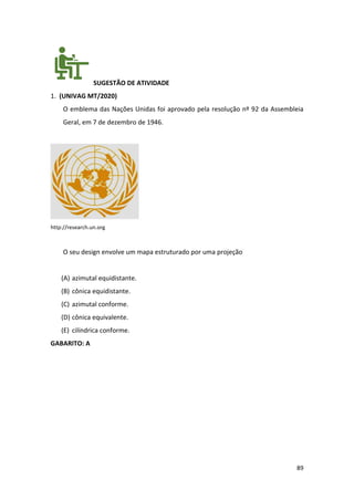 89
SUGESTÃO DE ATIVIDADE
1. (UNIVAG MT/2020)
O emblema das Nações Unidas foi aprovado pela resolução nº 92 da Assembleia
Geral, em 7 de dezembro de 1946.
http://research.un.org
O seu design envolve um mapa estruturado por uma projeção
(A) azimutal equidistante.
(B) cônica equidistante.
(C) azimutal conforme.
(D) cônica equivalente.
(E) cilíndrica conforme.
GABARITO: A
 