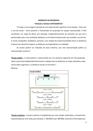 9
MOMENTO 04-GEOGRAFIA
“ESCALAS / ESCALA CARTOGRÁFICA”
“O mapa é uma imagem reduzida de uma determinada superfície. Essa redução – feita com
o uso da escala – torna possível a manutenção da proporção do espaço representado. É fácil
reconhecer um mapa do Brasil, por exemplo, independentemente do tamanho em que ele é
apresentado, pois a sua confecção obedeceu a uma determinada escala, que mantém a sua forma.
A escala cartográfica estabelece, portanto, uma relação de proporcionalidade entre as distâncias
lineares num desenho (mapa) e as distâncias correspondentes na realidade.
As escalas podem ser indicadas de duas maneiras, por uma representação gráfica ou
representação numérica.”
“Escala gráfica: a escala gráfica é representada por um pequeno segmento de reta graduado,
sobre o qual está estabelecida diretamente a relação entre as distâncias no mapa, indicadas a cada
trecho deste segmento, e a distância real de um território.”
Observe.
Escala Gráfica
“Escala numérica: a escala numérica é estabelecida por uma relação matemática, normalmente
representada por uma razão, por exemplo: 1: 300 000 (1 por 300 000). A primeira informação que
 
