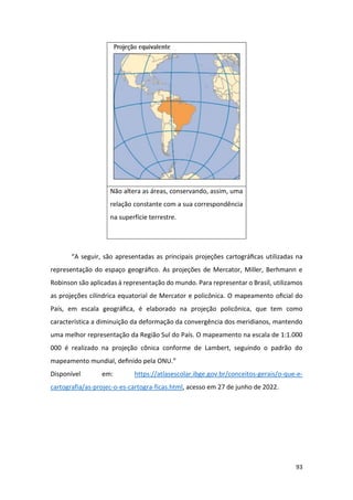 93
Não altera as áreas, conservando, assim, uma
relação constante com a sua correspondência
na superfície terrestre.
“A seguir, são apresentadas as principais projeções cartográﬁcas utilizadas na
representação do espaço geográﬁco. As projeções de Mercator, Miller, Berhmann e
Robinson são aplicadas à representação do mundo. Para representar o Brasil, utilizamos
as projeções cilíndrica equatorial de Mercator e policônica. O mapeamento oﬁcial do
País, em escala geográﬁca, é elaborado na projeção policônica, que tem como
característica a diminuição da deformação da convergência dos meridianos, mantendo
uma melhor representação da Região Sul do País. O mapeamento na escala de 1:1.000
000 é realizado na projeção cônica conforme de Lambert, seguindo o padrão do
mapeamento mundial, deﬁnido pela ONU.”
Disponível em: https://atlasescolar.ibge.gov.br/conceitos-gerais/o-que-e-
cartografia/as-projec-o-es-cartogra-ficas.html, acesso em 27 de junho de 2022.
 