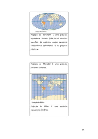 94
Projeção de Berhmann É uma projeção
equivalente cilíndrica (não possui nenhuma
superfície de projeção, porém apresenta
características semelhantes às da projeção
cilíndrica).
Projeção de Mercator É uma projeção
conforme cilíndrica.
Projeção de Miller. É uma projeção
equivalente cilíndrica.
 