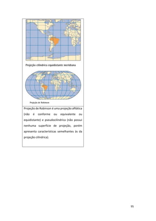 95
Projeção de Robinson é uma projeção aﬁlática
(não é conforme ou equivalente ou
equidistante) e pseudocilíndrica (não possui
nenhuma superfície de projeção, porém
apresenta características semelhantes às da
projeção cilíndrica).
 