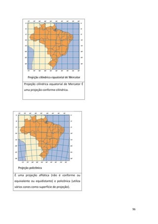 96
Projeção cilíndrica equatorial de Mercator É
uma projeção conforme cilíndrica.
É uma projeção aﬁlática (não é conforme ou
equivalente ou equidistante) e policônica (utiliza
vários cones como superfície de projeção).
 