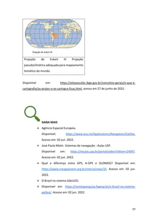 97
Projeção de Eckert III Projeção
pseudocilíndrica adequada para mapeamento
temático do mundo.
Disponível em: https://atlasescolar.ibge.gov.br/conceitos-gerais/o-que-e-
cartografia/as-projec-o-es-cartogra-ficas.html, acesso em 27 de junho de 2022.
SAIBA MAIS
➢ Agência Espacial Europeia.
Disponível: https://www.esa.int/Applications/Navigation/Galileo.
Acesso em: 02 jun. 2022.
➢ José Paulo Molin. Sistemas de navegação - Aulas USP.
Disponível em: https://eaulas.usp.br/portal/video?idItem=24097.
Acesso em: 02 jun. 2022.
➢ Qual a diferença entre GPS, A-GPS e GLONASS? Disponível em:
https://www.creagojovem.org.br/noticia/view/33. Acesso em: 02 jun.
2022.
➢ O Brasil no sistema GALILEO.
➢ Disponível em: https://revistapesquisa.fapesp.br/o-brasil-no-sistema-
galileo/. Acesso em: 02 jun. 2022.
 