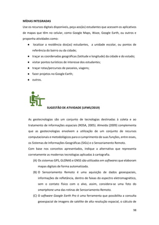 98
MÍDIAS INTEGRADAS
Use os recursos digitais disponíveis, peça aos(às) estudantes que acessem os aplicativos
de mapas que têm no celular, como Google Maps, Waze, Google Earth, ou outros e
proponha atividades como:
● localizar a residência dos(as) estudantes, a unidade escolar, ou pontos de
referência do bairro ou da cidade;
● traçar as coordenadas geográficas (latitude e longitude) da cidade e do estado;
● visitar pontos turísticos de interesse dos estudantes;
● traçar rotas/percursos de passeios, viagens;
● fazer projetos no Google Earth;
● outros.
SUGESTÃO DE ATIVIDADE (UFMS/2019)
As geotecnologias são um conjunto de tecnologias destinadas à coleta e ao
tratamento de informações espaciais (ROSA, 2005). Almeida (2009) complementa
que as geotecnologias envolvem a utilização de um conjunto de recursos
computacionais e metodológicos para o cumprimento de suas funções, entre esses,
os Sistemas de Informações Geográficas (SIGs) e o Sensoriamento Remoto.
Com base nos conceitos apresentados, indique a alternativa que representa
corretamente as modernas tecnologias aplicadas à cartografia.
(A) Os sistemas GPS, GLONAS e GNSS são utilizados em softwares que elaboram
mapas digitais de forma automatizada.
(B) O Sensoriamento Remoto é uma aquisição de dados geoespaciais,
informações de refletância, dentro de faixas do espectro eletromagnético,
sem o contato físico com o alvo, assim, considera-se uma foto do
smartphone uma das rotinas de Sensoriamento Remoto.
(C) O software Google Earth Pro é uma ferramenta que possibilita a consulta
geoespacial de imagens de satélite de alta resolução espacial, o cálculo de
 