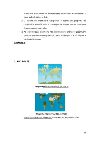 99
distâncias e áreas utilizando ferramentas de dimensões e a manipulação e
exportação de dados de SIGs.
(D) O Sistema de Informações Geográficas é apenas um programa de
computador utilizado para a confecção de mapas digitais, utilizando
ferramentas automatizadas.
(E) As Geotecnologias atualmente não necessitam dos chamados peopleware
(pessoas que operam computadores) e usa a Inteligência Artificial para a
confecção de mapas.
GABARITO: C
2. (PUC SP/2019)
Imagem 1https://brasilescola.uol.com.br
Imagem 2 https://www.bbc.com/por-
tuguese/internacional-39349115 . Acessada e, 14 de junho de 2022.
 