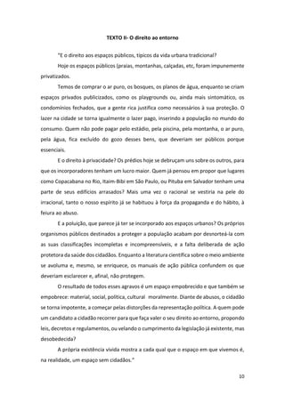 10
TEXTO II- O direito ao entorno
“E o direito aos espaços públicos, típicos da vida urbana tradicional?
Hoje os espaços públicos (praias, montanhas, calçadas, etc, foram impunemente
privatizados.
Temos de comprar o ar puro, os bosques, os planos de água, enquanto se criam
espaços privados publicizados, como os playgrounds ou, ainda mais sintomático, os
condomínios fechados, que a gente rica justifica como necessários à sua proteção. O
lazer na cidade se torna igualmente o lazer pago, inserindo a população no mundo do
consumo. Quem não pode pagar pelo estádio, pela piscina, pela montanha, o ar puro,
pela água, fica excluído do gozo desses bens, que deveriam ser públicos porque
essenciais.
E o direito à privacidade? Os prédios hoje se debruçam uns sobre os outros, para
que os incorporadores tenham um lucro maior. Quem já pensou em propor que lugares
como Copacabana no Rio, Itaim-Bibi em São Paulo, ou Pituba em Salvador tenham uma
parte de seus edifícios arrasados? Mais uma vez o racional se vestiria na pele do
irracional, tanto o nosso espírito já se habituou à força da propaganda e do hábito, à
feiura ao abuso.
E a poluição, que parece já ter se incorporado aos espaços urbanos? Os próprios
organismos públicos destinados a proteger a população acabam por desnorteá-la com
as suas classificações incompletas e incompreensíveis, e a falta deliberada de ação
protetora da saúde dos cidadãos. Enquanto a literatura científica sobre o meio ambiente
se avoluma e, mesmo, se enriquece, os manuais de ação pública confundem os que
deveriam esclarecer e, afinal, não protegem.
O resultado de todos esses agravos é um espaço empobrecido e que também se
empobrece: material, social, política, cultural moralmente. Diante de abusos, o cidadão
se torna impotente, a começar pelas distorções da representação política. A quem pode
um candidato a cidadão recorrer para que faça valer o seu direito ao entorno, propondo
leis, decretos e regulamentos, ou velando o cumprimento da legislação já existente, mas
desobedecida?
A própria existência vivida mostra a cada qual que o espaço em que vivemos é,
na realidade, um espaço sem cidadãos.”
 