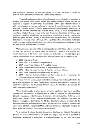 100
que implicou a construção de uma nova cidade no ‘coração’ do Brasil, a cidade de
Brasília, marco do desenvolvimentismo e da marcha para oeste.”
“Essa opção pelo desenvolvimentismo feita pelo governo brasileiro no período o
colocou juntamente com outras nações em desenvolvimento, numa posição de
oposição às propostas da Conferência de Estocolmo – 1972 –, pois este defendia que o
país necessitava de crescer para alcançar o nível de desenvolvimento das nações do
chamado “Primeiro Mundo” – divisão regional mundial que vigorava na ordem política
bipolar do período, marcada pela disputa entre, então, as duas superpotências
mundiais, Estados Unidos versus União das Repúblicas Socialistas Soviéticas, que
adotavam modelos antagônicos de organização econômica e social: capitalismo
(adotado pelos Estados Unidos) e socialismo (adotado pela União das Repúblicas
Socialistas Soviéticas), sendo o Brasil, e outras repúblicas latino-americanas, muitas das
quais com regimes ditatoriais impostos por golpes militares apoiados pelo governo dos
Estados Unidos, alinhado a essa potência.”
“Assim, embora o governo militar brasileiro adotasse uma linha de ação de encontro
ao que era proposto na Conferência de Estocolmo, percebe que precisa agir
diplomaticamente e dá início a um processo de elaboração de marcos legais que
acabaram por balizar a política ambiental do país, entre esses marcos podemos citar:
● 1964- Estatuto da Terra;
● 1965- Lei da Ação Popular, Código Florestal;
● 1967- Lei da Pesca, Estatuto de Proteção à Fauna;
● 1973- Lei Complementar que criou as Regiões Metropolitana;
● 1975 - o Decreto-Lei de Controle da Poluição em Zonas Críticas;
● 1977- Lei de Responsabilidade por Danos Nucleares;
● 1979 - Normas Regulamentadoras de Prevenção, Saúde e Segurança do
Trabalho, Lei de Parcelamento do Solo Urbano.
“Além da iniciativa federal, surgiram também iniciativas no âmbito das Unidades da
Federação, como em São Paulo (Zoneamento Industrial Metropolitano e normas de
controle de poluição, Rio de Janeiro, Minas Gerais, e Rio Grande do Sul (criação de
agências ambientais estaduais).”
“Além da elaboração de algumas das primeiras legislações que visam questões
ambientais e patrimoniais, o governo criou a Secretaria Especial do Meio Ambiente
(SEMA), vinculada ao então Ministério do Interior, o Ministério do Meio Ambiente só foi
criado após a abertura política no governo de Fernando Collor de Mello (1990-1992) no
bojo da realização da Conferência Rio 92. Essa Secretaria articulou a elaboração da
Política Nacional do Meio Ambiente (PNMA), em vigor até hoje que entre outras coisas
estabeleceu o Sistema Nacional de Meio Ambiente (Sisnama) e o Conselho Nacional do
Meio Ambiente (Conama), único com poder de legislar.”
“Já o Instituto Brasileiro do Meio Ambiente e dos Recursos Naturais Renováveis
(Ibama) foi criado anteriormente, em 1989, esse órgão, cuja missão é “garantir a
qualidade ambiental e assegurar a sustentabilidade no uso dos recursos
 