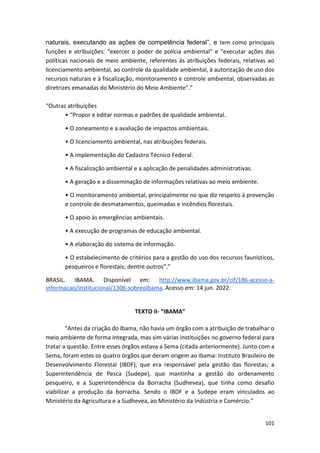 101
naturais, executando as ações de competência federal”, e tem como principais
funções e atribuições: “exercer o poder de polícia ambiental” e “executar ações das
políticas nacionais de meio ambiente, referentes às atribuições federais, relativas ao
licenciamento ambiental, ao controle da qualidade ambiental, à autorização de uso dos
recursos naturais e à fiscalização, monitoramento e controle ambiental, observadas as
diretrizes emanadas do Ministério do Meio Ambiente”.”
“Outras atribuições
• “Propor e editar normas e padrões de qualidade ambiental.
• O zoneamento e a avaliação de impactos ambientais.
• O licenciamento ambiental, nas atribuições federais.
• A implementação do Cadastro Técnico Federal.
• A fiscalização ambiental e a aplicação de penalidades administrativas.
• A geração e a disseminação de informações relativas ao meio ambiente.
• O monitoramento ambiental, principalmente no que diz respeito à prevenção
e controle de desmatamentos, queimadas e incêndios florestais.
• O apoio às emergências ambientais.
• A execução de programas de educação ambiental.
• A elaboração do sistema de informação.
• O estabelecimento de critérios para a gestão do uso dos recursos faunísticos,
pesqueiros e florestais; dentre outros”.”
BRASIL. IBAMA. Disponível em: http://www.ibama.gov.br/cif/186-acesso-a-
informacao/institucional/1306-sobreoibama. Acesso em: 14 jun. 2022.
TEXTO II- “IBAMA”
“Antes da criação do Ibama, não havia um órgão com a atribuição de trabalhar o
meio ambiente de forma integrada, mas sim várias instituições no governo federal para
tratar a questão. Entre esses órgãos estava a Sema (citada anteriormente). Junto com a
Sema, foram estes os quatro órgãos que deram origem ao Ibama: Instituto Brasileiro de
Desenvolvimento Florestal (IBDF), que era responsável pela gestão das florestas; a
Superintendência de Pesca (Sudepe), que mantinha a gestão do ordenamento
pesqueiro, e a Superintendência da Borracha (Sudhevea), que tinha como desafio
viabilizar a produção da borracha. Sendo o IBDF e a Sudepe eram vinculados ao
Ministério da Agricultura e a Sudhevea, ao Ministério da Indústria e Comércio.”
 