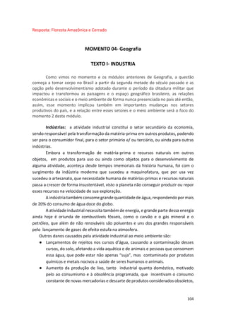 104
Resposta: Floresta Amazônica e Cerrado
MOMENTO 04- Geografia
TEXTO I- INDUSTRIA
Como vimos no momento e os módulos anteriores de Geografia, a questão
começa a tomar corpo no Brasil a partir da segunda metade do século passado e as
opção pelo desenvolvimentismo adotado durante o período da ditadura militar que
impactou e transformou as paisagens e o espaço geográfico brasileiro, as relações
econômicas e sociais e o meio ambiente de forma nunca presenciada no país até então,
assim, esse momento implicou também em importantes mudanças nos setores
produtivos do país, e a relação entre esses setores e o meio ambiente será o foco do
momento 2 deste módulo.
Indústrias: a atividade industrial constitui o setor secundário da economia,
sendo responsável pela transformação da matéria-prima em outros produtos, podendo
ser para o consumidor final, para o setor primário e/ ou terciário, ou ainda para outras
indústrias.
Embora a transformação de matéria-prima e recursos naturais em outros
objetos, em produtos para uso ou ainda como objetos para o desenvolvimento de
alguma atividade, aconteça desde tempos imemoriais da história humana, foi com o
surgimento da indústria moderna que sucedeu a maquinofatura, que por usa vez
sucedeu o artesanato, que necessidade humana de matérias-primas e recursos naturais
passa a crescer de forma insustentável, visto o planeta não conseguir produzir ou repor
esses recursos na velocidade de sua exploração.
A indústria também consome grande quantidade de água, respondendo por mais
de 20% do consumo de água doce do globo.
A atividade industrial necessita também de energia, e grande parte dessa energia
ainda hoje é oriunda de combustíveis fósseis, como o carvão e o gás mineral e o
petróleo, que além de não renováveis são poluentes e uns dos grandes responsáveis
pelo lançamento de gases de efeito estufa na atmosfera.
Outros danos causados pela atividade industrial ao meio ambiente são:
● Lançamentos de rejeitos nos cursos d’água, causando a contaminação desses
cursos, do solo, afetando a vida aquática e de animais e pessoas que consomem
essa água, que pode estar não apenas “suja”, mas contaminada por produtos
químicos e metais nocivos a saúde de seres humanos e animais.
● Aumento da produção de lixo, tanto industrial quanto doméstico, motivado
pelo ao consumismo e à obsolência programada, que incentivam o consumo
constante de novas mercadorias e descarte de produtos considerados obsoletos,
 