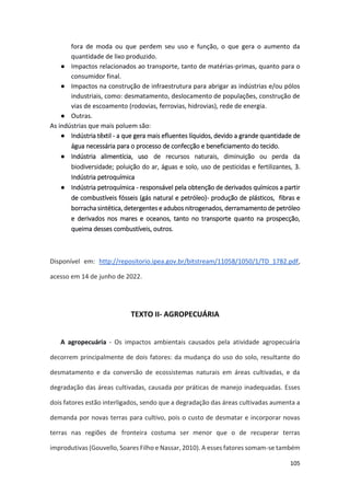 105
fora de moda ou que perdem seu uso e função, o que gera o aumento da
quantidade de lixo produzido.
● Impactos relacionados ao transporte, tanto de matérias-primas, quanto para o
consumidor final.
● Impactos na construção de infraestrutura para abrigar as indústrias e/ou pólos
industriais, como: desmatamento, deslocamento de populações, construção de
vias de escoamento (rodovias, ferrovias, hidrovias), rede de energia.
● Outras.
As indústrias que mais poluem são:
● Indústria têxtil - a que gera mais efluentes líquidos, devido a grande quantidade de
água necessária para o processo de confecção e beneficiamento do tecido.
● Indústria alimentícia, uso de recursos naturais, diminuição ou perda da
biodiversidade; poluição do ar, águas e solo, uso de pesticidas e fertilizantes, 3.
Indústria petroquímica
● Indústria petroquímica - responsável pela obtenção de derivados químicos a partir
de combustíveis fósseis (gás natural e petróleo)- produção de plásticos, fibras e
borracha sintética, detergentes e adubos nitrogenados, derramamento de petróleo
e derivados nos mares e oceanos, tanto no transporte quanto na prospecção,
queima desses combustíveis, outros.
Disponível em: http://repositorio.ipea.gov.br/bitstream/11058/1050/1/TD_1782.pdf,
acesso em 14 de junho de 2022.
TEXTO II- AGROPECUÁRIA
A agropecuária - Os impactos ambientais causados pela atividade agropecuária
decorrem principalmente de dois fatores: da mudança do uso do solo, resultante do
desmatamento e da conversão de ecossistemas naturais em áreas cultivadas, e da
degradação das áreas cultivadas, causada por práticas de manejo inadequadas. Esses
dois fatores estão interligados, sendo que a degradação das áreas cultivadas aumenta a
demanda por novas terras para cultivo, pois o custo de desmatar e incorporar novas
terras nas regiões de fronteira costuma ser menor que o de recuperar terras
improdutivas (Gouvello, Soares Filho e Nassar, 2010). A esses fatores somam-se também
 