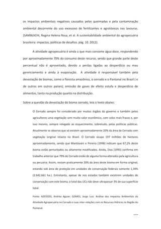106
os impactos ambientais negativos causados pelas queimadas e pela contaminação
ambiental decorrente do uso excessivo de fertilizantes e agrotóxicos nas lavouras.
(SAMBUICHI, Regina Helena Rosa, et al. A sustentabilidade ambiental da agropecuária
brasileira: impactos, políticas de desafios. pág. 10. 2012).
A atividade agropecuária é ainda a que mais consome água doce, respondendo
por aproximadamente 70% do consumo deste recurso, sendo que grande parte deste
percentual não é aproveitado, devido a perdas ligadas ao desperdício ou mau
gerenciamento e ainda à evaporação. A atividade é responsável também pela
devastação de biomas, como a floresta amazônica, o cerrado e o Pantanal no Brasil ( e
de outros em outros países), emissão de gases de efeito estufa e desperdício de
alimentos, tanto na produção quanto na distribuição.
Sobre a questão da devastação do bioma cerrado, leia o texto abaixo:
O Cerrado sempre foi considerado por muitos órgãos do governo e também pelos
agricultores uma vegetação sem muito valor econômico, com solos mais fracos e, por
isso mesmo, sempre relegado ao esquecimento, sobretudo, pelas políticas públicas.
Atualmente se observa que só existem aproximadamente 20% da área de Cerrado com
vegetação original intacta no Brasil. O Cerrado ocupa 197 milhões de hectares
aproximadamente, sendo que Mantovani e Pereira (1998) indicam que 67,1% deste
bioma estão perturbados ou altamente modificados. Ainda, Dias (1993) confirma em
trabalho anterior que 79% do Cerrado estão de alguma forma alterados pela agricultura
ou pecuária. Assim, restam praticamente 20% da área deste bioma em forma original,
estando sob área de proteção em unidades de conservação federais somente 1,34%
(2.642.661 ha.). Entretanto, apesar de nos estados também existirem unidades de
conservação com este bioma, o total das UCs não deve ultrapassar 3% de sua superfície
total.
Fonte: AZEVEDO, Andréa Aguiar; GOMES, Jorge Luiz. Análise dos Impactos Ambientais da
Atividade Agropecuária no Cerrado e suas inter-relações com os Recursos Hídricos na Região do
Pantanal.
 