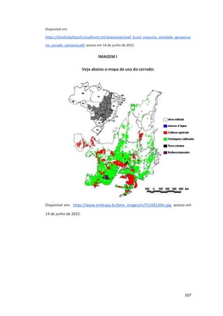 107
Disponível em:
https://d3nehc6yl9qzo4.cloudfront.net/downloads/wwf_brasil_impactos_atividade_agropecua
ria_cerrado_pantanal.pdf, acesso em 14 de junho de 2022.
IMAGEM I
Veja abaixo o mapa de uso do cerrado:
Disponível em: https://www.embrapa.br/bme_images/m/71160120m.jpg, acesso em
14 de junho de 2022.
 