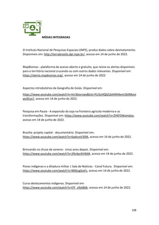 108
MÍDIAS INTEGRADAS
O Instituto Nacional de Pesquisas Espaciais (INPE), produz dados sobre desmatamento.
Disponíveis em: http://terrabrasilis.dpi.inpe.br/, acesso em 14 de junho de 2022.
MapBiomas - plataforma de acesso aberto e gratuito, que reúne os alertas disponíveis
para o território nacional cruzando-os com outros dados relevantes. Disponível em:
https://alerta.mapbiomas.org/, acesso em 14 de junho de 2022.
Aspectos introdutórios da Geografia de Goiás. Disponível em:
https://www.youtube.com/watch?v=hIr3bixrcwo&list=PLtScHQ6ZcbiH4H9xmt3kINKexi
wc0Cyx7, acesso em 14 de junho de 2022.
Pesquisa em Pauta - A expansão da soja na fronteira agrícola moderna e as
transformações. Disponível em: https://www.youtube.com/watch?v=ZYKFOWxmdoo,
acesso em 14 de junho de 2022.
Brasília: projeto capital - documentário. Disponível em:
https://www.youtube.com/watch?v=6adcvvV3I9A, acesso em 14 de junho de 2022.
Brincando na chuva de veneno: cinco anos depois. Disponível em:
https://www.youtube.com/watch?v=2Rc4pr6V4bM, acesso em 14 de junho de 2022.
Povos indígenas e a ditadura militar | Sala de Notícias - Canal Futura. Disponível em:
https://www.youtube.com/watch?v=M0jtsgSsxFs, acesso em 14 de junho de 2022.
Curso deslocamentos indígenas. Disponível em:
https://www.youtube.com/watch?v=ElY_v9z68dk, acesso em 14 de junho de 2022.
 