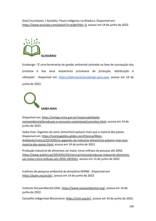109
[live] Incontáveis | Episódio: Povos indígenas na ditadura. Disponível em:
https://www.youtube.com/watch?v=yLBehYXJv_0, acesso em 14 de junho de 2022.
GLOSSÁRIO
Ecodesign: “É uma ferramenta de gestão ambiental centrada na fase de concepção dos
produtos e dos seus respectivos processos de produção, distribuição e
utilização”. Disponível em: https://abd.org.br/ecodesign-para-que, acesso em 14 de
junho de 2022.
SAIBA MAIS
Disponível em: https://antigo.mma.gov.br/responsabilidade-
socioambiental/producao-e-consumo-sustentavel/conceitos.html, acesso em 14 de
junho de 2022.
Saiba mais: Gigantes do setor alimentício poluem mais que a maioria dos países.
Disponível em: https://revistagalileu.globo.com/Ciencia/Meio-
Ambiente/noticia/2014/05/os-gigantes-da-industria-alimenticia-poluem-mais-que-
maioria-dos-paises.html, acesso em 14 de junho de 2022.
Produção industrial de alimentos vai matar cinco milhoes de pessoas até 2050.
https://www.publico.pt/2019/01/24/ciencia/noticia/producao-industrial-alimentos-
vai-matar-cinco-milhoes-ate-2050-1859261, acesso em 13 de junho de 2022.
Instituto de pesquisa ambiental da Amazônia (IPAM) . Disponível em:
https://ipam.org.br/pt/, acesso em 14 de junho de 2022.
Instituto Socioambiental (ISA). https://www.socioambiental.org/, acesso em 14 de
junho de 2022.
Conselho Indigenista Missionário: https://cimi.org.br/, acesso em 14 de junho de 2022.
 