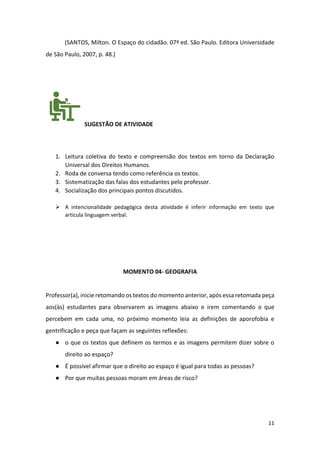 11
(SANTOS, Milton. O Espaço do cidadão. 07ª ed. São Paulo. Editora Universidade
de São Paulo, 2007, p. 48.)
SUGESTÃO DE ATIVIDADE
1. Leitura coletiva do texto e compreensão dos textos em torno da Declaração
Universal dos Direitos Humanos.
2. Roda de conversa tendo como referência os textos.
3. Sistematização das falas dos estudantes pelo professor.
4. Socialização dos principais pontos discutidos.
➢ A intencionalidade pedagógica desta atividade é inferir informação em texto que
articula linguagem verbal.
MOMENTO 04- GEOGRAFIA
Professor(a), inicie retomando os textos do momento anterior, após essa retomada peça
aos(às) estudantes para observarem as imagens abaixo e irem comentando o que
percebem em cada uma, no próximo momento leia as definições de aporofobia e
gentrificação e peça que façam as seguintes reflexões:
● o que os textos que definem os termos e as imagens permitem dizer sobre o
direito ao espaço?
● É possível afirmar que o direito ao espaço é igual para todas as pessoas?
● Por que muitas pessoas moram em áreas de risco?
 