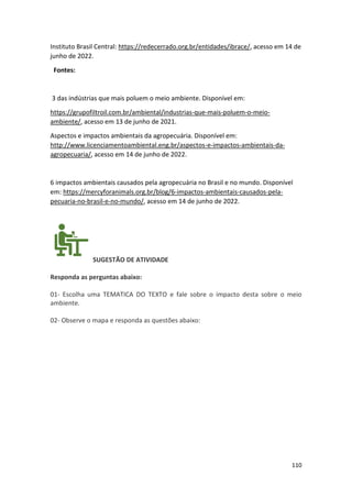 110
Instituto Brasil Central: https://redecerrado.org.br/entidades/ibrace/, acesso em 14 de
junho de 2022.
Fontes:
3 das indústrias que mais poluem o meio ambiente. Disponível em:
https://grupofiltroil.com.br/ambiental/industrias-que-mais-poluem-o-meio-
ambiente/, acesso em 13 de junho de 2021.
Aspectos e impactos ambientais da agropecuária. Disponível em:
http://www.licenciamentoambiental.eng.br/aspectos-e-impactos-ambientais-da-
agropecuaria/, acesso em 14 de junho de 2022.
6 impactos ambientais causados pela agropecuária no Brasil e no mundo. Disponível
em: https://mercyforanimals.org.br/blog/6-impactos-ambientais-causados-pela-
pecuaria-no-brasil-e-no-mundo/, acesso em 14 de junho de 2022.
SUGESTÃO DE ATIVIDADE
Responda as perguntas abaixo:
01- Escolha uma TEMATICA DO TEXTO e fale sobre o impacto desta sobre o meio
ambiente.
02- Observe o mapa e responda as questões abaixo:
 