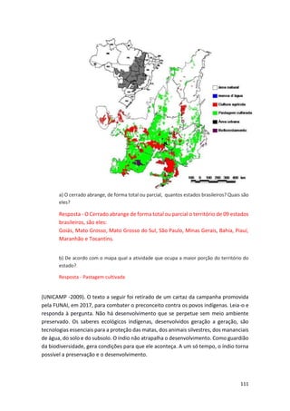 111
a) O cerrado abrange, de forma total ou parcial, quantos estados brasileiros? Quais são
eles?
Resposta - O Cerrado abrange de forma total ou parcial o território de 09 estados
brasileiros, são eles:
Goiás, Mato Grosso, Mato Grosso do Sul, São Paulo, Minas Gerais, Bahia, Piauí,
Maranhão e Tocantins.
b) De acordo com o mapa qual a atividade que ocupa a maior porção do território do
estado?
Resposta - Pastagem cultivada
(UNICAMP -2009). O texto a seguir foi retirado de um cartaz da campanha promovida
pela FUNAI, em 2017, para combater o preconceito contra os povos indígenas. Leia-o e
responda à pergunta. Não há desenvolvimento que se perpetue sem meio ambiente
preservado. Os saberes ecológicos indígenas, desenvolvidos geração a geração, são
tecnologias essenciais para a proteção das matas, dos animais silvestres, dos mananciais
de água, do solo e do subsolo. O índio não atrapalha o desenvolvimento. Como guardião
da biodiversidade, gera condições para que ele aconteça. A um só tempo, o índio torna
possível a preservação e o desenvolvimento.
 