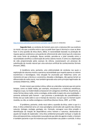 113
Imagem
https://commons.wikimedia.org/wiki/File:Kant_gemaelde_3.jpg acessado em 14/06/2022.
Segundo Kant, as condutas do homem para com a natureza têm sua essência
na moral, vez que a escolha entre o que se pode fazer (que é técnica) e o que se deve
fazer é uma questão de ética (Kant, 2001). A racionalidade baseada na produção de
riqueza apenas condiciona a uma perda do referencial de valor moral que vê a natureza
não como fonte de produção. Nesse sentido, percebe-se a total conexão entre a
racionalidade científica e a destruição de certos valores morais. É como se a objetivação
da vida proporcionada pelos avanços da ciência, ocasionassem um processo de
substituição do mundo natural por uma estrutura artificial de conhecimentos formais
(Husserl, 2002).
A tendência seria, portanto, uma arbitrariedade de condutas nas quais a
exploração da natureza mostra a perversa racionalidade que respeita apenas os valores
econômicos e tecnológicos. Esta situação foi anunciada por Habermas como um
momento em que a técnica e a economia, elevadas a ideologias, não apenas teriam se
diferenciado da razão moral, mas também ignorado esta como princípio legitimador de
condutas (Habermas, 1994).
O valor moral, que conduz à ética, refere-se a decisões racionais que em outros
tempos, como na idade média, por exemplo, vinculavam-se a instâncias metafísicas,
religiosas e que, na modernidade se basearam em categorias científicas. Atualmente, as
novas formas dessa razão, como a ecologia, ainda estão à espera de uma revalidação –
somente atribuível pelo homem – que promova a ponderação das possibilidades e
limites da sua razão sobre o uso e manejo da natureza. Isso por que é o homem quem
revalida, ou não, as razões ecológicas e científicas (Gomez-Heras, 1997, p.17-90).
O problema, portanto, ainda recai sobre a questão da ética; sobre o que é o
ético. A ética ambiental seria um novo paradigma construído sob suporte das ciências
naturais, biologia, ecologia, geologia, etc. Contudo, consagrar essa ética propõe a
identificação da relação de dependência entre homem e natureza, deslocando-se
aquele da função de explorador. Uma ética ambiental pressupõe rechaçar a noção da
ética antropocentrista, conduzindo à assunção de que além de agente criador, o homem
é também paciente e que há instancias que transcendem seu poder e controle. A ética
 