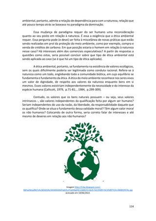 114
ambiental, portanto, admite a relação de dependência para com a natureza, relação que
até pouco tempo atrás se baseava no paradigma da dominação.
Essa mudança de paradigma requer do ser humano uma reconsideração
quanto ao seu posto em relação à natureza. É essa a exigência que a ética ambiental
requer. Essa pergunta pode (e deve) ser feita à miscelânea de novas práticas que estão
sendo realizadas em prol da proteção do meio ambiente, como por exemplo, compra e
venda de créditos de carbono. Em que posição estaria o homem em relação à natureza
nesse caso? Há interesses além dos comerciais especulativos? A partir de respostas a
questões como estas, seria possível concluir sobre que tipo de ética ambiental está
sendo aplicada ao caso (se é que há um tipo de ética aplicada).
A ética ambiental, portanto, se fundamenta na existência de valores ecológicos,
sem os quais dificilmente poderia ser legitimada como conduta racional. Refere-se à
natureza como um todo, englobando toda a comunidade biótica, em cujo equilíbrio se
fundamenta o fundamento da ética. A ética do meio ambiente reconhece nos seres vivos
um valor de dignidade, de respeito aos valores da natureza enquanto bens em si
mesmos. Esses valores existiriam independentemente da necessidade e do interesse da
espécie humana (Callicott, 1979, p.71-81; , 1984, p.299-309).
Contudo, os valores que os bens naturais possuem – ou seja, seus valores
intrínsecos -, são valores independentes da qualificação feita por algum ser humano?
Seriam independentes do uso da razão, da liberdade, da responsabilidade daquele que
os qualifica? Onde se situa o fundamento dessa validade moral? Têm algum valor moral
os não humanos? Colocando de outra forma, seria correto falar de interesses e até
mesmo de deveres em relação aos não humanos?
Imagem http://3.bp.blogspot.com/-
BdFaeNJyjdM/UAcS83dJSAI/AAAAAAAAYq0/lLcFCpOKgD4/s1600/O+QUE+%C3%89+%C3%89TICA+AMBIENTAL.jpg
acessado em 14/06/2022.
 