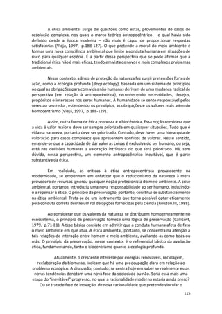115
A ética ambiental surge de questões como estas, provenientes de casos de
resolução complexa, nos quais o marco teórico antropocêntrico – o qual havia sido
definido desde a época moderna – não mais é capaz de proporcionar respostas
satisfatórias (Vieja, 1997, p.188-127). O que pretende a moral do meio ambiente é
formar uma nova consciência ambiental que limite a conduta humana em situações de
risco para qualquer espécie. É a partir dessa perspectiva que se pode afirmar que a
tradicional ética não é mais eficaz, tendo em vista os novos e mais complexos problemas
ambientais.
Nesse contexto, a ânsia de proteção da natureza fez surgir pretensões fortes de
ação, como a ecologia profunda (deep ecology), baseada em um sistema de princípios
no qual as obrigações para com vidas não humanas derivam de uma mudança radical de
perspectiva (em relação à antropocêntrica), reconhecendo necessidades, desejos,
propósitos e interesses nos seres humanos. A humanidade se sente responsável pelos
seres ao seu redor, estendendo os princípios, as obrigações e os valores mais além do
homocentrismo (Vieja, 1997, p.188-127).
Assim, outra forma de ética proposta é a biocêntrica. Essa noção considera que
a vida é valor maior e deve ser sempre priorizada em quaisquer situações. Tudo que é
vida na natureza, portanto deve ser priorizado. Contudo, deve haver uma hierarquia de
valoração para casos complexos que apresentem conflitos de valores. Nesse sentido,
entende-se que a capacidade de dar valor as coisas é exclusiva do ser humano, ou seja,
está nas decisões humanas a valoração intrínseca do que será priorizado. Há, sem
dúvida, nessa perspectiva, um elemento antropocêntrico inevitável, que é parte
substantiva da ética.
Em realidade, as críticas à ética antropocentrista prevalecente na
modernidade, se empenham em enfatizar que o reducionismo da natureza à mera
provedora de recursos ignorou qualquer noção protecionista do meio ambiente. A crise
ambiental, portanto, introduziu uma nova responsabilidade ao ser humano, induzindo-
o a repensar a ética. O princípio da preservação, portanto, constitui-se substancialmente
na ética ambiental. Trata-se de um instrumento que torna possível optar eticamente
pela conduta correta dentre um rol de opções fornecidas pela ciência (Rolston.III, 1988).
Ao considerar que os valores da natureza se distribuem homogeneamente no
ecossistema, o princípio da preservação fornece uma lógica de preservação (Callicott,
1979, p.71-81). A tese básica consiste em admitir que a conduta humana afeta de fato
o meio ambiente em que atua. A ética ambiental, portanto, se concentra na atenção a
tais relações de interação entre homem e meio ambiente, avaliando-as como boas ou
más. O princípio da preservação, nesse contexto, é o referencial básico da avaliação
ética, fundamentando, tanto o biocentrismo quanto a ecologia profunda.
Atualmente, o crescente interesse por energias renováveis, reciclagem,
reelaboração da biomassa, indicam que há uma preocupação clara em relação ao
problema ecológico. A discussão, contudo, se centra hoje em saber se realmente essas
novas tendências denotam uma nova fase da sociedade ou não. Seria essa mais uma
etapa do “inevitável” progresso, no qual a racionalidade moderna estaria ainda preso?
Ou se tratade fase de inovação, de nova racionalidade que pretende vincular o
 