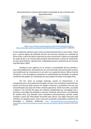 116
desenvolvimento à natureza pela simples constatação de que o homem está
dependente dela?
Imagem: http://s2.glbimg.com/3AoqujQQm36p_S32BhUO4qfDwDtBGdQXgeiLIfhjefFIoz-
HdGixxa_8qOZvMp3w/s.glbimg.com/jo/g1/f/original/2012/05/24/emissao.jpg acessado em 14/06/2022.
A crise ambiental, portanto, gera críticas ao desenvolvimentismo e seus limites. Fato é
que o sistema vigente de produção de bens de consumo necessita ser analisado de
forma crítica, a partir de valores superiores ao mero consumismo. Espera-se a superação
da noção de que o ser humano deve produzir eficientemente e consumir vorazmente,
vez que nesse binômio, segundo Kant, a dignidade pessoal e autônoma de ser humano
é perdida (Kant, 2001).
Percebe-se uma urgência em se vincular a racionalidade técnico-científica a
uma racionalidade ética, não apenas por ser uma dimensão essencial da ação humana,
mas também por ser a natureza em si um valor e um sujeito de valores. Não se trata de
retrocesso, e sim de progresso necessário na racionalização da sociedade. As práticas
cientificam não podem ser constituídas sem que estejam incluídas numa lógica ética.
Por fim, tanto na ecologia profunda, quanto no biocentrismo e no
antropocentrismo, ética ambiental se propõe a formar uma consciência ambiental mais
atenta às formas de ação humana em relação à natureza e, possibilitar com que essa
conscientização seja capaz de limitar condutas agressoras. Ainda mais além, se propõe
a libertar o ser humano de regras de condutas estabelecidas por concepções que o
prendem a uma lógica de produção e consumo. Pretende, dessa forma, uma liberdade
de escolha ética, que baseada numa consciência preservacionista, permita avaliar
condutas a partir das informações fornecidas pela ciência. Essa lógica vale para cada
indivíduo, em qualquer parte, assim como para as grandes corporações, produtores de
tecnologia e impactos ambientais. Fonte: https://ambitojuridico.com.br/cadernos/direito-
ambiental/etica-ambiental-a-problematica-concepcao-do-homem-em-relacao-a-natureza/ acessado em 09 de junho
de 2022.
 