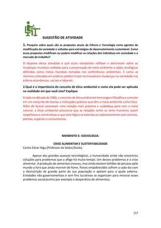 117
SUGESTÃO DE ATIVIDADE
1. Pesquise sobre quais são as propostas atuais da Ciência e Tecnologia como agentes de
modificação da sociedade e voltadas para estratégias de desenvolvimento sustentável. Como
essas propostas modificam ou podem modificar as relações dos indivíduos em sociedade e o
mercado de trabalho?
O objetivo dessa atividade é que os/as estudantes reflitam e descrevam sobre as
mudanças mundiais voltadas para a preservação do meio ambiente e ações ecológicas
definidas como metas mundiais tomadas nas conferências ambientais. E como as
mesmas colocadas em práticas podem trazer ou trouxeram mudanças na sociedade nas
esferas econômicas, sociais e laborais.
2.Qual é a importância do conceito de ética ambiental e como ela pode ser aplicada
na realidade em que você vive? Explique
Criado na década de 1960, o conceito de ética ambiental tem origem filosófica e consiste
em um conjunto de teorias e indicações práticas que têm o meio ambiente como foco.
Além de buscar promover uma relação mais próxima e cuidadosa para com o meio
natural, a ética ambiental preconiza que as relações entre os seres humanos sejam
respeitosas e construtivas e que esta lógica se estenda ao relacionamento com animais,
plantas, espécies e ecossistemas.
MOMENTO 6 -SOCIOLOGIA:
CRISE ALIMENTAR E SUSTENTABILIDADE
Carlos César Higa (Professor da Seduc/Goiás)
Apesar dos grandes avanços tecnológicos, a humanidade ainda não encontrou
soluções para problemas que a aflige há muito tempo. Um desses problemas é a crise
alimentar. A produção de alimentos cresceu, mas ainda existem bilhões de pessoas pelo
mundo a fora que ainda morrem de fome. Países empobrecidos sofrem a cada dia com
a desnutrição de grande parte da sua população e apelam para a ajuda externa.
Entidades não governamentais e sem fins lucrativos se organizam para minorar esses
problemas sociais(como por exemplo o desperdício de alimentos).
 