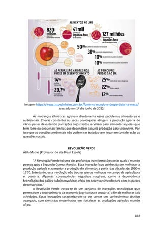 118
Imagem https://www.istoedinheiro.com.br/fome-no-mundo-e-desperdicio-na-mesa/
acessado em 14 de junho de 2022.
As mudanças climáticas agravam diretamente esses problemas alimentares e
nutricionais. Chuvas constantes ou secas prolongadas atingem a produção agrária de
vários países devastando plantações cujos frutos serviriam para alimentar aqueles que
tem fome ou pequenas famílias que dependem daquela produção para sobreviver. Por
isso que as questões ambientais não podem ser tratadas sem levar em consideração as
questões sociais.
REVOLUÇÃO VERDE
Átila Matias (Professor do site Brasil Escola)
"A Revolução Verde foi uma das profundas transformações pelas quais o mundo
passou após a Segunda Guerra Mundial. Essa inovação ficou conhecida por melhorar a
produção agrícola e aumentar a produção de alimentos a partir das décadas de 1960 e
1970. Entretanto, essa revolução não trouxe apenas melhoras no campo da agricultura
e pecuária. Algumas consequências negativas surgiram, como a dependência
tecnológica dos países subdesenvolvidos e/ou em desenvolvimento para com os países
desenvolvidos."
A Revolução Verde tratou-se de um conjunto de inovações tecnológicas que
permearam o setor primário da economia (agricultura e pecuária) a fim de melhorar tais
atividades. Essas inovações caracterizaram-se por conter um conhecimento técnico
avançado, com cientistas empenhados em fortalecer as produções agrícolas mundo
afora.
 