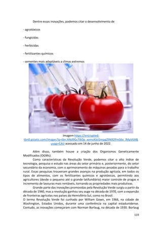 119
Dentre essas inovações, podemos citar o desenvolvimento de
- agrotóxicos
- fungicidas
- herbicidas
- fertilizantes químicos
- sementes mais adaptáveis a climas extremos
Imagem https://encrypted-
tbn0.gstatic.com/images?q=tbn:ANd9GcT8i0p_xemcKbiiSrepgZ9N92PmS6v_lMpV6A&
usqp=CAU acessado em 14 de junho de 2022.
Além disso, também houve a criação dos Organismos Geneticamente
Modificados (OGMs).
Como características da Revolução Verde, podemos citar o alto índice de
tecnologia, pesquisa e estudo nas áreas do setor primário e, posteriormente, do setor
secundário da economia, com o aprimoramento de máquinas pesadas para o trabalho
rural. Essas pesquisas trouxeram grandes avanços na produção agrícola, em todos os
tipos de alimentos, com os fertilizantes químicos e agrotóxicos, permitindo aos
agricultores (desde o pequeno até o grande latifundiário) maior controle de pragas e
incremento de lavouras mais rentáveis, tornando as propriedades mais produtivas.
Grande parte das inovações promovidas pela Revolução Verde surgiu a partir da
década de 1940, mas a revolução ganhou seu auge na década de 1970, com a expansão
de fronteiras agrícolas nos países do Hemisfério Sul, como no Brasil.
O termo Revolução Verde foi cunhado por William Gown, em 1966, na cidade de
Washington, Estados Unidos, durante uma conferência na capital estadunidense.
Contudo, as inovações começaram com Norman Borlaug, na década de 1930. Borlaug
 