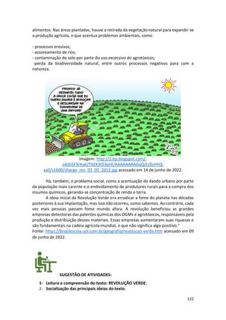 122
alimentos. Nas áreas plantadas, houve a retirada da vegetação natural para expandir-se
a produção agrícola, o que acentua problemas ambientais, como:
- processos erosivos;
- assoreamento de rios;
- contaminação do solo por parte do uso excessivo de agrotóxicos;
-perda da biodiversidade natural, entre outros processos negativos para com a
natureza.
Imagem: http://1.bp.blogspot.com/-
oADJ5FXrKqk/T92X3tD3pHI/AAAAAAAAGqQ/tzDzHhQ-
xa0/s1600/charge_mn_03_05_2012.jpg acessado em 14 de junho de 2022.
Há, também, o problema social, como a acentuação do êxodo urbano por parte
da população mais carente e o endividamento de produtores rurais para a compra dos
insumos químicos, gerando-se concentração de renda e terra.
A ideia inicial da Revolução Verde era erradicar a fome do planeta nas décadas
posteriores à sua implantação, mas isso não ocorreu, como sabemos. Ao contrário, cada
vez mais pessoas passam fome mundo afora. A revolução beneficiou as grandes
empresas detentoras das patentes químicas dos OGMs e agrotóxicos, responsáveis pela
produção e distribuição desses materiais. Essas empresas aumentaram suas riquezas e
são fundamentais na cadeia agrícola mundial, o que não significa algo positivo."
Fonte: https://brasilescola.uol.com.br/geografia/revolucao-verde.htm acessado em 09
de junho de 2022.
SUGESTÃO DE ATIVIDADES:
1- Leitura e compreensão do texto: REVOLUÇÃO VERDE.
2- Socialização das principais ideias do texto.
 