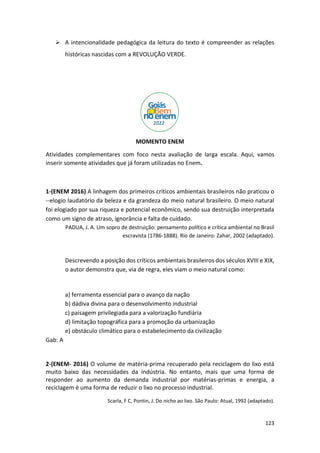 123
➢ A intencionalidade pedagógica da leitura do texto é compreender as relações
históricas nascidas com a REVOLUÇÃO VERDE.
MOMENTO ENEM
Atividades complementares com foco nesta avaliação de larga escala. Aqui, vamos
inserir somente atividades que já foram utilizadas no Enem.
1-(ENEM 2016) A linhagem dos primeiros críticos ambientais brasileiros não praticou o
--elogio laudatório da beleza e da grandeza do meio natural brasileiro. O meio natural
foi elogiado por sua riqueza e potencial econômico, sendo sua destruição interpretada
como um signo de atraso, ignorância e falta de cuidado.
PADUA, J. A. Um sopro de destruição: pensamento político e crítica ambiental no Brasil
escravista (1786-1888). Rio de Janeiro: Zahar, 2002 (adaptado).
Descrevendo a posição dos críticos ambientais brasileiros dos séculos XVIII e XIX,
o autor demonstra que, via de regra, eles viam o meio natural como:
a) ferramenta essencial para o avanço da nação
b) dádiva divina para o desenvolvimento industrial
c) paisagem privilegiada para a valorização fundiária
d) limitação topográfica para a promoção da urbanização
e) obstáculo climático para o estabelecimento da civilização
Gab: A
2-(ENEM- 2016) O volume de matéria-prima recuperado pela reciclagem do lixo está
muito baixo das necessidades da indústria. No entanto, mais que uma forma de
responder ao aumento da demanda industrial por matérias-primas e energia, a
reciclagem é uma forma de reduzir o lixo no processo industrial.
Scarla, F C, Pontin, J. Do nicho ao lixo. São Paulo: Atual, 1992 (adaptado).
 
