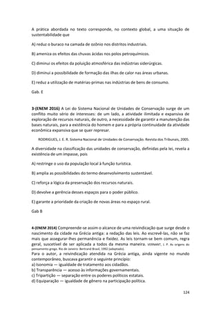 124
A prática abordada no texto corresponde, no contexto global, a uma situação de
sustentabilidade que
A) reduz o buraco na camada de ozônio nos distritos industriais.
B) ameniza os efeitos das chuvas ácidas nos polos petroquímicos.
C) diminui os efeitos da poluição atmosférica das indústrias siderúrgicas.
D) diminui a possibilidade de formação das ilhas de calor nas áreas urbanas.
E) reduz a utilização de matérias-primas nas indústrias de bens de consumo.
Gab. E
3-(ENEM 2016) A Lei do Sistema Nacional de Unidades de Conservação surge de um
conflito muito sério de interesses: de um lado, a atividade ilimitada e expansiva de
exploração de recursos naturais, de outro, a necessidade de garantir a manutenção das
bases naturais, para a existência do homem e para a própria continuidade da atividade
econômica expansiva que se quer represar.
RODRIGUES, J. E. R. Sistema Nacional de Unidades de Conservação. Revista dos Tribunais, 2005.
A diversidade na classificação das unidades de conservação, definidas pela lei, revela a
existência de um impasse, pois
A) restringe o uso da população local à função turística.
B) amplia as possibilidades do termo desenvolvimento sustentável.
C) reforça a lógica da preservação dos recursos naturais.
D) devolve a gerência desses espaços para o poder público.
E) garante a prioridade da criação de novas áreas no espaço rural.
Gab B
4-(ENEM 2014) Compreende-se assim o alcance de uma reivindicação que surge desde o
nascimento da cidade na Grécia antiga: a redação das leis. Ao escrevê-las, não se faz
mais que assegurar-lhes permanência e fixidez. As leis tornam-se bem comum, regra
geral, suscetível de ser aplicada a todos da mesma maneira. VERNANT, J. P. As origens do
pensamento grego. Rio de Janeiro: Bertrand Brasil, 1992 (adaptado).
Para o autor, a reivindicação atendida na Grécia antiga, ainda vigente no mundo
contemporâneo, buscava garantir o seguinte princípio:
a) Isonomia — igualdade de tratamento aos cidadãos.
b) Transparência — acesso às informações governamentais.
c) Tripartição — separação entre os poderes políticos estatais.
d) Equiparação — igualdade de gênero na participação política.
 