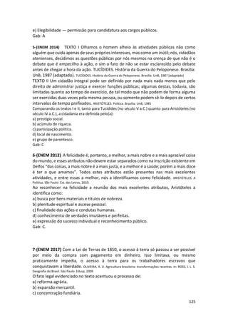 125
e) Elegibilidade — permissão para candidatura aos cargos públicos.
Gab: A
5-(ENEM 2014) TEXTO I Olhamos o homem alheio às atividades públicas não como
alguém que cuida apenas de seus próprios interesses, mas como um inútil; nós, cidadãos
atenienses, decidimos as questões públicas por nós mesmos na crença de que não é o
debate que é empecilho à ação, e sim o fato de não se estar esclarecido pelo debate
antes de chegar a hora da ação. TUCÍDIDES. História da Guerra do Peloponeso. Brasília:
UnB, 1987 (adaptado). TUCÍDIDES. História da Guerra do Peloponeso. Brasília: UnB, 1987 (adaptado)
TEXTO II Um cidadão integral pode ser definido por nada mais nada menos que pelo
direito de administrar justiça e exercer funções públicas; algumas destas, todavia, são
limitadas quanto ao tempo de exercício, de tal modo que não podem de forma alguma
ser exercidas duas vezes pela mesma pessoa, ou somente podem sê-lo depois de certos
intervalos de tempo prefixados. ARISTÓTELES. Política. Brasília: UnB, 1985
Comparando os textos I e II, tanto para Tucídides (no século V a.C.) quanto para Aristóteles (no
século IV a.C.), a cidadania era definida pelo(a):
a) prestígio social.
b) acúmulo de riqueza.
c) participação política.
d) local de nascimento.
e) grupo de parentesco.
Gab: C
6-(ENEM 2012) A felicidade é, portanto, a melhor, a mais nobre e a mais aprazível coisa
do mundo, e esses atributos não devem estar separados como na inscrição existente em
Delfos “das coisas, a mais nobre é a mais justa, e a melhor é a saúde; porém a mais doce
é ter o que amamos”. Todos estes atributos estão presentes nas mais excelentes
atividades, e entre essas a melhor, nós a identificamos como felicidade. ARISTÓTELES. A
Política. São Paulo: Cia. das Letras, 2010.
Ao reconhecer na felicidade a reunião dos mais excelentes atributos, Aristóteles a
identifica como:
a) busca por bens materiais e títulos de nobreza.
b) plenitude espiritual e ascese pessoal.
c) finalidade das ações e condutas humanas.
d) conhecimento de verdades imutáveis e perfeitas.
e) expressão do sucesso individual e reconhecimento público.
Gab: C.
7-(ENEM 2017) Com a Lei de Terras de 1850, o acesso à terra só passou a ser possível
por meio da compra com pagamento em dinheiro. Isso limitava, ou mesmo
praticamente impedia, o acesso à terra para os trabalhadores escravos que
conquistavam a liberdade. OLIVEIRA, A. U. Agricultura brasileira: transformações recentes. In: ROSS, J. L. S.
Geografia do Brasil. São Paulo: Edusp, 2009
O fato legal evidenciado no texto acentuou o processo de:
a) reforma agrária.
b) expansão mercantil.
c) concentração fundiária.
 