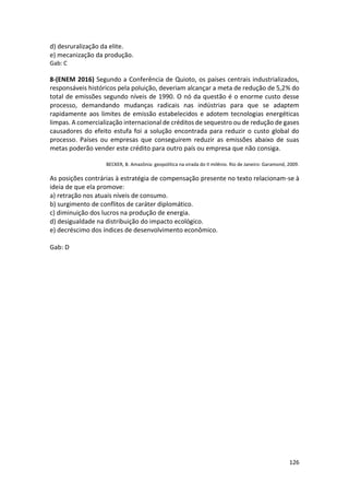 126
d) desruralização da elite.
e) mecanização da produção.
Gab: C
8-(ENEM 2016) Segundo a Conferência de Quioto, os países centrais industrializados,
responsáveis históricos pela poluição, deveriam alcançar a meta de redução de 5,2% do
total de emissões segundo níveis de 1990. O nó da questão é o enorme custo desse
processo, demandando mudanças radicais nas indústrias para que se adaptem
rapidamente aos limites de emissão estabelecidos e adotem tecnologias energéticas
limpas. A comercialização internacional de créditos de sequestro ou de redução de gases
causadores do efeito estufa foi a solução encontrada para reduzir o custo global do
processo. Países ou empresas que conseguirem reduzir as emissões abaixo de suas
metas poderão vender este crédito para outro país ou empresa que não consiga.
BECKER, B. Amazônia: geopolítica na virada do II milênio. Rio de Janeiro: Garamond, 2009.
As posições contrárias à estratégia de compensação presente no texto relacionam-se à
ideia de que ela promove:
a) retração nos atuais níveis de consumo.
b) surgimento de conflitos de caráter diplomático.
c) diminuição dos lucros na produção de energia.
d) desigualdade na distribuição do impacto ecológico.
e) decréscimo dos índices de desenvolvimento econômico.
Gab: D
 