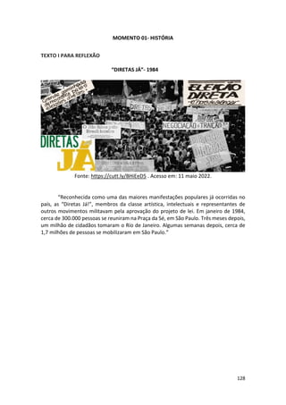128
MOMENTO 01- HISTÓRIA
TEXTO I PARA REFLEXÃO
“DIRETAS JÁ”- 1984
Fonte: https://cutt.ly/BHiEeD5 . Acesso em: 11 maio 2022.
“Reconhecida como uma das maiores manifestações populares já ocorridas no
país, as “Diretas Já!”, membros da classe artística, intelectuais e representantes de
outros movimentos militavam pela aprovação do projeto de lei. Em janeiro de 1984,
cerca de 300.000 pessoas se reuniram na Praça da Sé, em São Paulo. Três meses depois,
um milhão de cidadãos tomaram o Rio de Janeiro. Algumas semanas depois, cerca de
1,7 milhões de pessoas se mobilizaram em São Paulo.”
 