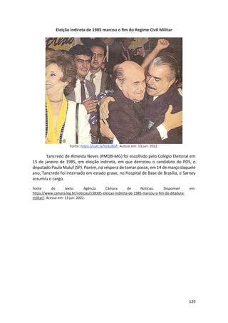 129
Eleição indireta de 1985 marcou o fim do Regime Civil Militar
Fonte: https://cutt.ly/VJ3U8oP. Acesso em: 13 jun. 2022.
Tancredo de Almeida Neves (PMDB-MG) foi escolhido pelo Colégio Eleitoral em
15 de janeiro de 1985, em eleição indireta, em que derrotou o candidato do PDS, o
deputado Paulo Maluf (SP). Porém, na véspera de tomar posse, em 14 de março daquele
ano, Tancredo foi internado em estado grave, no Hospital de Base de Brasília, e Sarney
assumiu o cargo.
Fonte do texto: Agência Câmara de Notícias. Disponível em:
https://www.camara.leg.br/noticias/138335-eleicao-indireta-de-1985-marcou-o-fim-da-ditadura-
militar/. Acesso em: 13 jun. 2022.
 