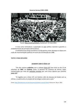 130
Governo Sarney (1985-1990)
Fonte: https://cutt.ly/mHiSzFu. Acesso em: 11 maio 2022.
A nova carta reintroduziu a população ao jogo político nacional e garantiu o
estabelecimento de princípios democráticos.
A ineficiência do campo econômico só não ganhou maior destaque na época em
razão de movimentações políticas em torno da Constituição de 1988.
TEXTO II PARA REFLEXÃO
ACIDENTE COM O CÉSIO 137
“Um dos maiores acidentes com o isótopo Césio-137 teve início no dia 13 de
setembro de 1987, em Goiânia, Goiás. O desastre fez centenas de vítimas, todas
contaminadas por meio de radiações emitidas por uma única cápsula que continha
césio-137.”
“A tragédia com o Césio 137, em Goiânia: além do descaso do Estado com as
vítimas, a ausência de um projeto de tecnologia nuclear para o país.”
Fonte: https://brasilescola.uol.com.br/quimica/acidente-cesio137.htm#. Acesso em: 28 jun. 2022.
 