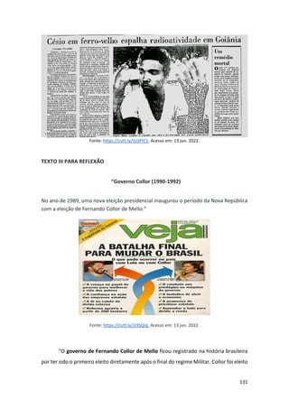 131
Fonte: https://cutt.ly/VJ3PIC5. Acesso em: 13 jun. 2022.
TEXTO III PARA REFLEXÃO
“Governo Collor (1990-1992)
No ano de 1989, uma nova eleição presidencial inaugurou o período da Nova República
com a eleição de Fernando Collor de Mello.”
Fonte: https://cutt.ly/JJ3SQrg. Acesso em: 13 jun. 2022.
“O governo de Fernando Collor de Mello ficou registrado na história brasileira
por ter sido o primeiro eleito diretamente após o final do regime Militar. Collor foi eleito
 