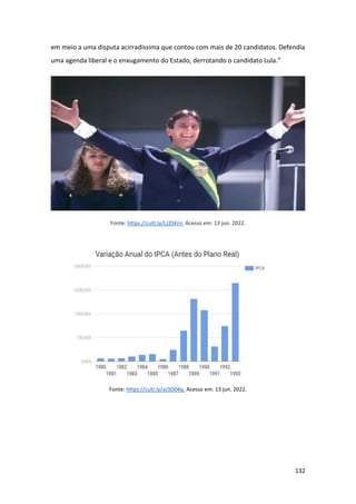 132
em meio a uma disputa acirradíssima que contou com mais de 20 candidatos. Defendia
uma agenda liberal e o enxugamento do Estado, derrotando o candidato Lula.”
Fonte: https://cutt.ly/LJ3SKrn. Acesso em: 13 jun. 2022.
Fonte: https://cutt.ly/aJ3D04q. Acesso em: 13 jun. 2022.
 