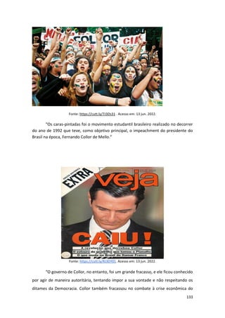 133
Fonte: https://cutt.ly/7J3Ds31 . Acesso em: 13 jun. 2022.
“Os caras-pintadas foi o movimento estudantil brasileiro realizado no decorrer
do ano de 1992 que teve, como objetivo principal, o impeachment do presidente do
Brasil na época, Fernando Collor de Mello.”
Fonte: https://cutt.ly/RJ3DY01. Acesso em: 13 jun. 2022.
“O governo de Collor, no entanto, foi um grande fracasso, e ele ficou conhecido
por agir de maneira autoritária, tentando impor a sua vontade e não respeitando os
ditames da Democracia. Collor também fracassou no combate à crise econômica do
 