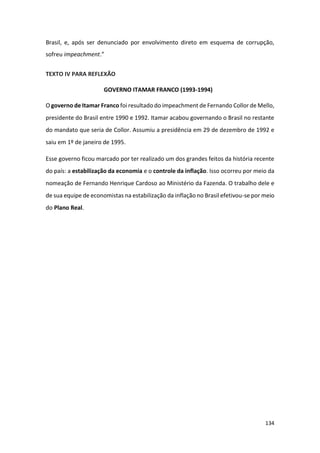 134
Brasil, e, após ser denunciado por envolvimento direto em esquema de corrupção,
sofreu impeachment.”
TEXTO IV PARA REFLEXÃO
GOVERNO ITAMAR FRANCO (1993-1994)
O governo de Itamar Franco foi resultado do impeachment de Fernando Collor de Mello,
presidente do Brasil entre 1990 e 1992. Itamar acabou governando o Brasil no restante
do mandato que seria de Collor. Assumiu a presidência em 29 de dezembro de 1992 e
saiu em 1º de janeiro de 1995.
Esse governo ficou marcado por ter realizado um dos grandes feitos da história recente
do país: a estabilização da economia e o controle da inflação. Isso ocorreu por meio da
nomeação de Fernando Henrique Cardoso ao Ministério da Fazenda. O trabalho dele e
de sua equipe de economistas na estabilização da inflação no Brasil efetivou-se por meio
do Plano Real.
 