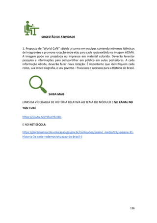 136
SUGESTÃO DE ATIVIDADE
1. Proposta de “World Café”: divida a turma em equipes contendo números idênticos
de integrantes e promova rotação entre elas para cada rosto exibido na imagem ACIMA.
A imagem pode ser projetada ou impressa em material colorido. Deverão levantar
pesquisa e informações para compartilhar em público em aulas posteriores. A cada
informação obtida, deverão fazer nova rotação. É importante que identifiquem cada
rosto, sua breve biografia, e seu governo – fracassos e sucessos para a História do Brasil.
SAIBA MAIS
LINKS DA VÍDEOAULA DE HISTÓRIA RELATIVA AO TEMA DO MÓDULO 5 NO CANAL NO
YOU TUBE
https://youtu.be/YJTxoYTznDs
E NO NET ESCOLA
https://portalnetescola.educacao.go.gov.br/conteudos/ensino_medio/29/semana-31-
historia-3a-serie-redemocratizacao-do-brasil-ii
 