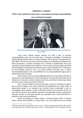 137
MOMENTO 2 - FILOSOFIA
TEXTO I- Ética ambiental em Hans Jonas: a necessidade do princípio responsabilidade
para a civilização tecnológica
Fonte: https://diplomatique.org.br/wp-content/uploads/2020/06/hans-jonas-.jpg. Acesso em:
14 jun. 2022.
“Hans Jonas, filósofo alemão, publicou em 1979 a obra “O princípio
responsabilidade: ensaio de uma ética para a civilização tecnológica” (Tradução do
original alemão Marine Lisboa, Luiz Barros Montez. Rio de Janeiro: Contraponto PUC-
RIO, 2006). Tratá-se de uma crítica a técnica moderna e aos filósofos antropocêntricos.
Nesta perspectiva, é possível investigar com o tratado os fundamentos éticos que
equivalem à preservação do meio ambiente. Pensa-se assim, porque propõe o princípio
responsabilidade um imperativo fundamental para a vida no planeta Terra. Tratando-se
de uma filosofia, pensou-se que a sua teoria pudesse contribuir para a tríplice
retomardebateraplicar com a possibilidade de uma responsabilidade segura para a
existência da vida no planeta.
Desse modo, o tema da responsabilidade joniana e da educação ambiental se
apresentam como significativas na conscientização de um povo descentralizado de sua
relação com a natureza. É preciso retomar aos valores, aos direitos à vida, já que, diante
da morte, teme e nada causa medo ao homem.
Com a técnica moderna é possível perceber o quanto a retomada é urgente,
pois a técnica moderna está sendo produzida demasiadamente em longa escala. O
aquecimento global é um exemplo mais concreto dessa necessidade a qual as
investigações desse trabalho, a partir da filosofia de Hans Jonas, apresenta. Assim, em
que instante o homem deve regredir, levando em consideração que para o progresso é
esperado alcançar os principais padrões que equivalem para o desenvolvimento e,
portanto, o bem estar momentâneo.
Diante do dióxido de carbono (CO2), o Corofluorcarbono (CFC), o Metano
(CH2), o Ácido nítrico (HNO3) e o Ozono (O3)2 o ser vivo moderno tem uma relação
2
São gases resultantes das atividades do ser humano. O CO2 é responsável por 64% do efeito estufa.
Seus responsáveis são: o petróleo, gás natural, carvão e a desflorestação. O CFC corresponde a 10% no
 