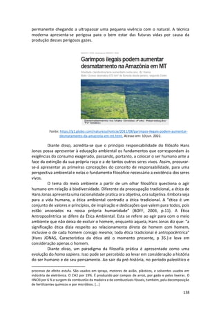 138
permanente chegando a ultrapassar uma pequena vivência com o natural. A técnica
moderna apresenta-se perigosa para o bem estar das futuras vidas por causa da
produção desses perigosos gazes.
Fonte: https://g1.globo.com/natureza/noticia/2011/08/garimpos-ilegais-podem-aumentar-
desmatamento-da-amazonia-em-mt.html. Acesso em: 10 jun. 2022.
Diante disso, acredita-se que o princípio responsabilidade do filósofo Hans
Jonas possa apresentar à educação ambiental os fundamentos que correspondam às
exigências do consumo exagerado, passando, portanto, a colocar o ser humano ante a
face da extinção da sua própria raça e a de tantos outros seres vivos. Assim, procurar-
se-á apresentar as primeiras concepções do conceito de responsabilidade, para uma
perspectiva ambiental e nelas o fundamento filosófico necessário a existência dos seres
vivos.
O tema do meio ambiente a partir de um olhar filosófico questiona o agir
humano em relação à biodiversidade. Diferente da preocupação tradicional, a ética de
Hans Jonas apresenta uma racionalidade pratica ora objetiva, ora subjetiva. Embora seja
para a vida humana, a ética ambiental contradiz a ética tradicional. A “ética é um
conjunto de valores e princípios, de inspiração e dedicações que valem para todos, pois
estão ancorados na nossa própria humanidade” (BOFF, 2003, p.11). A Ética
Antropocêntrica se difere da Ética Ambiental. Esta se refere ao agir para com o meio
ambiente que não deixa de excluir o homem, enquanto aquela, Hans Jonas diz que: “a
significação ética dizia respeito ao relacionamento direto de homem com homem,
inclusive o de cada homem consigo mesmo; toda ética tradicional é antropocêntrica”
(Hans JONAS, Característica da ética até o momento presente, p 35.) e leva em
consideração apenas o homem.
Diante disso, um paradigma da filosofia prática é apresentado como uma
evolução do homo sapiens. Isso pode ser percebido ao levar em consideração a história
do ser humano e de seu pensamento. Ao sair da pré-história, no período paleolítico e
processo de efeito estufa. São usados em sprays, motores de avião, plásticos, e solventes usados em
indústria de eletrônica. O CH2 por 19%. É produzido por campos de arroz, por gado e pelas lixeiras. O
HNO3 por 6 % e surgem da combustão da madeira e de combustíveis fósseis, também, pela decomposição
de fertilizantes químicos e por micróbios. [...]
 
