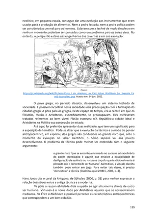 139
neolítico, em pequena escala, consegue dar uma evolução aos instrumentos que eram
usados para a produção de alimentos. Nem a pedra lascada, nem a pedra polida podem
ser consideradas um mal para os homens. Lidavam com a techné de modo simples e em
nenhum momento poderiam ser pensadas como um problema para os seres vivos. No
entanto, o perigo não estava nas engenharias das cavernas e em sua evolução.
Fonte:
https://pt.wikipedia.org/wiki/Ficheiro:Plato_i_sin_akademi,_av_Carl_Johan_Wahlbom_(ur_Svenska_Fa
milj-Journalen).png. Acesso em: 14 jun. 2022.
O povo grego, no período clássico, desenvolveu um sistema fechado de
sociedade. É possível encontrar nessa sociedade uma preocupação com a formação do
cidadão grego. A pólis para os gregos, neste espaço de tempo, era o centro em que os
filósofos, Platão e Aristóteles, especificamente, se preocupavam. Eles escreveram
tratados referentes ao bem viver: Platão escreveu n‘A República a cidade ideal e
Aristóteles na Política sua concepção de estado.
Até aqui, foi preferido apresentar duas realidades que tem um significado para
a exposição da temática. Pode-se dizer que a evolução da técnica e o modo de pensar
antropocêntrico, em especial, dos gregos são conduzidos ao grande risco que, ante o
momento da evolução do saber científico, o homo sapiens vai aos poucos
desenvolvendo. O problema da técnica pode melhor ser entendida com o seguinte
argumento:
o grande risco ‘que se encontra encerrado no sucesso extraordinário
do poder tecnológico é aquele que envolve a possibilidade de
desfiguração da essência ou natureza daquilo que tradicionalmente é
pensado sob o conceito de ser humano’. Além disso, a vida do planeta
também pode entrar em jogo. Para evitar tais riscos, é preciso
‘domesticar’ a técnica (GIACOIA apud ZIRBEL, 2005, p. 4).
Hans Jonas cita o coral da Antígona, de Sófocles (2006, p. 31) para melhor expressar a
relação desastrosa entre a antiga técnica e a moderna.
Na pólis a responsabilidade dizia respeito ao agir eticamente diante de outro
ser humano. Virtuoso é o nome dado por Aristóteles àqueles que se apresentassem
medianos. Na Ética a Nicômaco é possível perceber as características antropocêntricas
que correspondem a um bom cidadão.
 