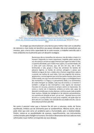 140
Fonte: https://upload.wikimedia.org/wikipedia/commons/thumb/7/75/Spangenberg_-
_Schule_des_Aristoteles.jpg/500px-Spangenberg_-_Schule_des_Aristoteles.jpg. Acesso em: 25 jun.
2022.
Os antigos que desenvolveram uma técnica para melhor lidar com os desafios
da natureza e mais tarde em beneficio aos povos nômades não eram prejudiciais aos
mesmos, pois a terra tinha capacidade de se auto-renovar, o trabalho exercido sob o
meio ambiente era insuficiente para um desastre ecológico.
Numerosas são as maravilhas da natureza, mas de todas a maior é o
homem! Singrando os mares espumosos, impelido pelos ventos do
sul, ele avança e arrosta as vagas imensas que rugem ao redor! E Gea,
a suprema divindade, que a todos mais supera, na sua eternidade, ele
a corta com suas charruas, que, de ano em ano, vão e vêm,
fertilizando o solo, graças à força das alimárias! Os bandos de
pássaros ligeiros; as hordas de animais selvagens e peixes que
habitam as águas do mar, a todos eles o homem engenhoso captura
e prende nas malhas de suas redes. Com seu engenho ele amansa,
igualmente, o animal agreste que corre livre pelos montes, bem como
o dócil cavalo, em cuja nuca ele assentará o jugo, e o infatigável touro
das montanhas. E a língua, e o pensamento alado, e os sentimentos
de onde emergem as cidades, tudo isso ele ensinou a si mesmo! E
também a abrigar-se das intempéries e dos rigores da natureza!
Fecundo em recursos, previne-se sempre contra os imprevistos. Só
contra a morte ele é impotente, embora já tenha sido capaz de
descobrir remédio para muitas doenças, contra as quais nada se podia
fazer outrora. Dotado de inteligência e de talentos extraordinários,
ora caminha em direção ao bem, ora ao mal... Quando honra as leis
da terra e a justiça divina ao qual jurou respeitar, ele pode alçar-se
bem alto em sua cidade, mas excluído de sua cidade será ele, caso se
deixe desencaminhar pelo Mal.
No canto é possível notar que o homem lhe dá com a natureza, ainda, de forma
equilibrada, embora use de artimanha para se autobeneficiar. Mesmo assim, não se
pode dizer que este seria um problema para a humanidade, para a biodiversidade.
Porém, notam-se as possibilidades de avanços, especificamente, nos instrumentos
confeccionados pela inteligência humana. Ele evolui e desenvolve técnicas cada vez mais
sofisticadas e que melhor corresponda aos seus desejos.
 