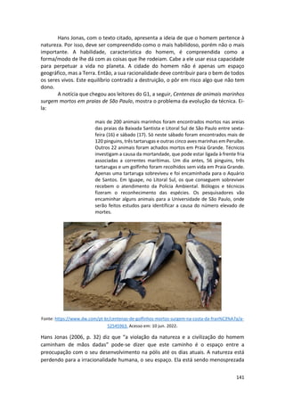 141
Hans Jonas, com o texto citado, apresenta a ideia de que o homem pertence à
natureza. Por isso, deve ser compreendido como o mais habilidoso, porém não o mais
importante. A habilidade, característica do homem, é compreendida como a
forma/modo de lhe dá com as coisas que lhe rodeiam. Cabe a ele usar essa capacidade
para perpetuar a vida no planeta. A cidade do homem não é apenas um espaço
geográfico, mas a Terra. Então, a sua racionalidade deve contribuir para o bem de todos
os seres vivos. Este equilíbrio contradiz a destruição, o pôr em risco algo que não tem
dono.
A notícia que chegou aos leitores do G1, a seguir, Centenas de animais marinhos
surgem mortos em praias de São Paulo, mostra o problema da evolução da técnica. Ei-
la:
mais de 200 animais marinhos foram encontrados mortos nas areias
das praias da Baixada Santista e Litoral Sul de São Paulo entre sexta-
feira (16) e sábado (17). Só neste sábado foram encontrados mais de
120 pinguins, três tartarugas e outras cinco aves marinhas em Peruíbe.
Outros 22 animais foram achados mortos em Praia Grande. Técnicos
investigam a causa da mortandade, que pode estar ligada à frente fria
associadas a correntes marítimas. Um dia antes, 56 pinguins, três
tartarugas e um golfinho foram recolhidos sem vida em Praia Grande.
Apenas uma tartaruga sobreviveu e foi encaminhada para o Aquário
de Santos. Em Iguape, no Litoral Sul, os que conseguem sobreviver
recebem o atendimento da Polícia Ambiental. Biólogos e técnicos
fizeram o reconhecimento das espécies. Os pesquisadores vão
encaminhar alguns animais para a Universidade de São Paulo, onde
serão feitos estudos para identificar a causa do número elevado de
mortes.
Fonte: https://www.dw.com/pt-br/centenas-de-golfinhos-mortos-surgem-na-costa-da-fran%C3%A7a/a-
52545963. Acesso em: 10 jun. 2022.
Hans Jonas (2006, p. 32) diz que “a violação da natureza e a civilização do homem
caminham de mãos dadas” pode-se dizer que este caminho é o espaço entre a
preocupação com o seu desenvolvimento na pólis até os dias atuais. A natureza está
perdendo para a irracionalidade humana, o seu espaço. Ela está sendo menosprezada
 