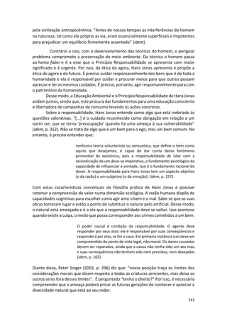 142
pela civilização antropocêntrica. “Antes de nossos tempos as interferências do homem
na natureza, tal como ele próprio as via, eram essencialmente superficiais e impotentes
para prejudicar um equilíbrio firmemente assentado” (idem).
Contrário a isso, com o desenvolvimento das técnicas do homem, o perigoso
problema compromete a preservação do meio ambiente. Da técnica o homem passa
ao homo faber e é a esse que o Princípio Responsabilidade se apresenta com maior
significado e é urgente. Por isso, da ética do agora, Hans Jonas apresenta e propõe a
ética do agora e do futuro. É preciso cuidar responsavelmente dos bens que é de toda a
humanidade e ela é responsável por cuidar e procurar meios para que outros possam
apreciar e ter os mesmos cuidados. É preciso, portanto, agir responsavelmente para com
o patrimônio da humanidade.
Desse modo, a Educação Ambiental e o Princípio Responsabilidade de Hans Jonas
andam juntos, sendo que, este procura dar fundamentos para uma educação consciente
e libertadora de campanhas de consumo levando às ações concretas.
Sobre a responsabilidade, Hans Jonas entende como algo que está inebriado às
questões valorativas. “[...] é o cuidado reconhecido como obrigação em relação a um
outro ser, que se torna ‘preocupação’ quando há uma ameaça à sua vulnerabilidade”
(idem, p. 352). Não se trata de algo que é um bem para o ego, mas um bem comum. No
entanto, é preciso entender que:
nenhuma teoria voluntarista ou sensualista, que define o bem como
aquilo que desejamos, é capaz de dar conta desse fenômeno
primordial da existência, pois a responsabilidade de lidar com a
reivindicação de um deve-se imperativo, o fundamento psicológico da
capacidade de influenciar a vontade, isso é o fundamento racional do
dever. A responsabilidade para Hans Jonas tem um aspecto objetivo
(o da razão) e um subjetivo (o da emoção). (idem, p. 157).
Com estas características conceituais da filosofia prática de Hans Jonas é possível
retomar a compreensão de valor numa dimensão ecológica. A razão humana dispõe de
capacidades cognitivas para escolher como agir ante o bem e o mal. Sabe-se que as suas
obras tomaram lugar e estão a ponto de substituir o natural pelo artificial. Desse modo,
o natural está ameaçado e é a ele que a responsabilidade deve se voltar. Isso acontece
quando existe a culpa, o medo que possa corresponder aos crimes cometidos a um bem.
O poder causal é condição da responsabilidade. O agente deve
responder por seus atos: ele é responsável por suas conseqüências e
responderá por elas, se for o caso. Em primeira instância isso deve ser
compreendido do ponto de vista legal, não moral. Os danos causados
devem ser reparados, ainda que a causa não tenha sido um ato mau
e suas consequências não tenham sido nem previstas, nem desejadas
(idem, p. 165).
Diante disso, Peter Singer (2002, p. 296) diz que: “nossa posição traça os limites das
considerações morais que dizem respeito a todas as criaturas sencientes, mas deixa os
outros seres fora desses limites”. É perguntado “tenho o direito?” Por isso, é necessário
compreender que a ameaça poderá privar as futuras gerações de conhecer e apreciar a
diversidade natural que está ao seu redor.
 